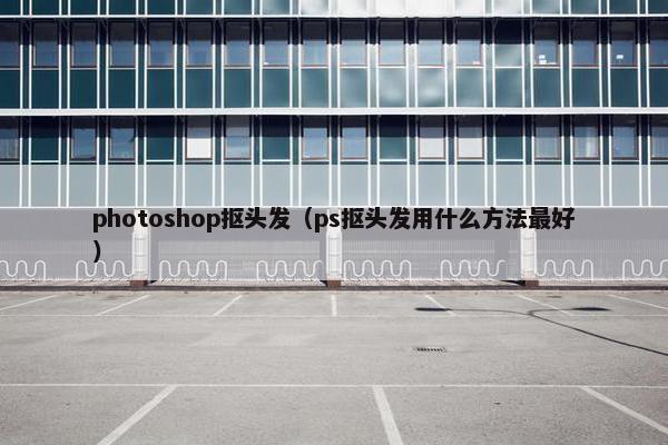 photoshop抠头发(ps抠头发用什么方法最好) photoshop抠头发(ps抠头发用什么方法最好)