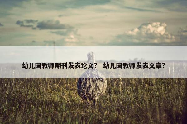 幼儿园教师期刊发表论文? 幼儿园教师发表文章? 幼儿园教师期刊发表论文? 幼儿园教师发表文章?