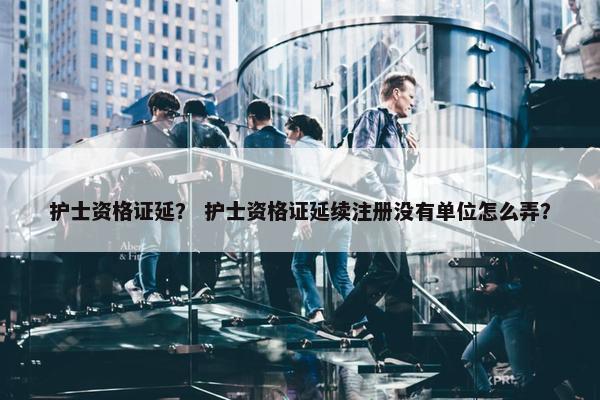 护士资格证延？ 护士资格证延续注册没有单位怎么弄？