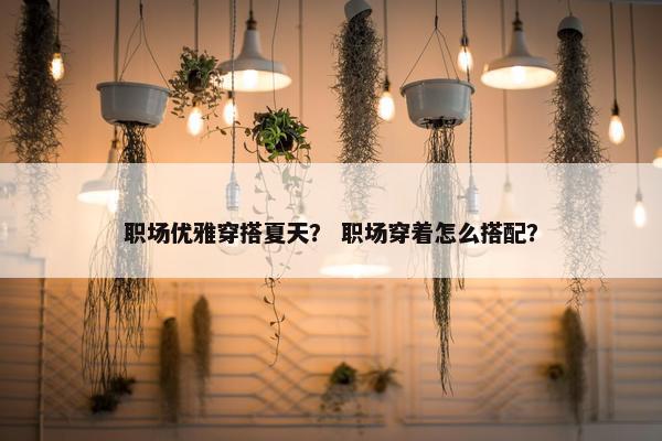 职场优雅穿搭夏天？ 职场穿着怎么搭配？