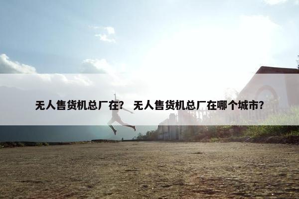 无人售货机总厂在? 无人售货机总厂在哪个城市? 无人售货机总厂在? 无人售货机总厂在哪个城市?