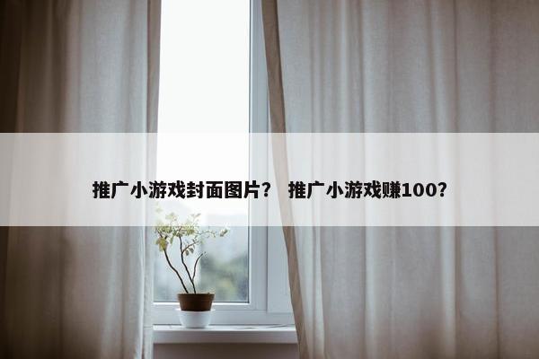 推广小游戏封面图片？ 推广小游戏赚100？