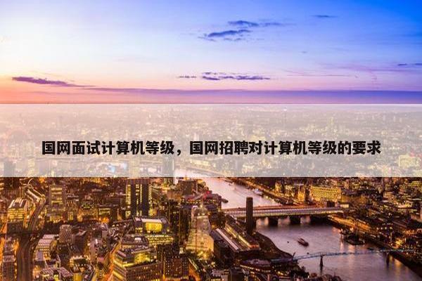国网面试计算机等级，国网招聘对计算机等级的要求