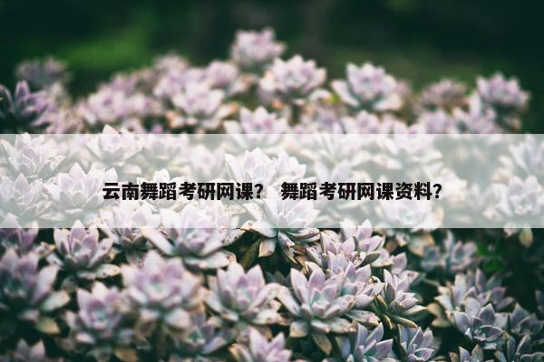 云南舞蹈考研网课？ 舞蹈考研网课资料？