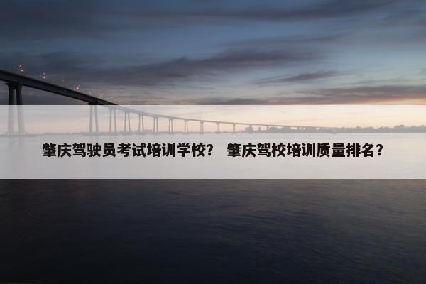 肇庆驾驶员考试培训学校？ 肇庆驾校培训质量排名？
