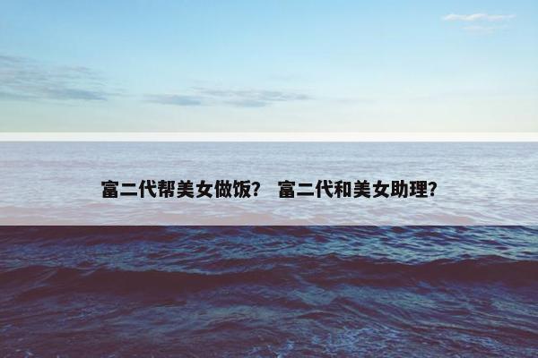 富二代帮美女做饭？ 富二代和美女助理？