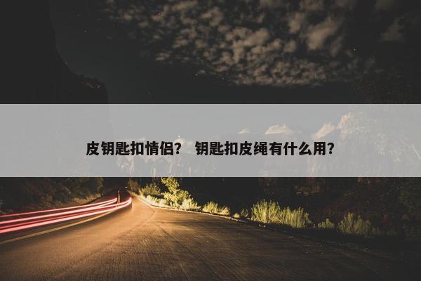 皮钥匙扣情侣? 钥匙扣皮绳有什么用? 皮钥匙扣情侣? 钥匙扣皮绳有什么用?