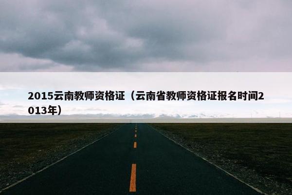 2015云南教师资格证(云南省教师资格证报名时间2013年) 2015云南教师资格证(云南省教师资格证报名时间2013年)