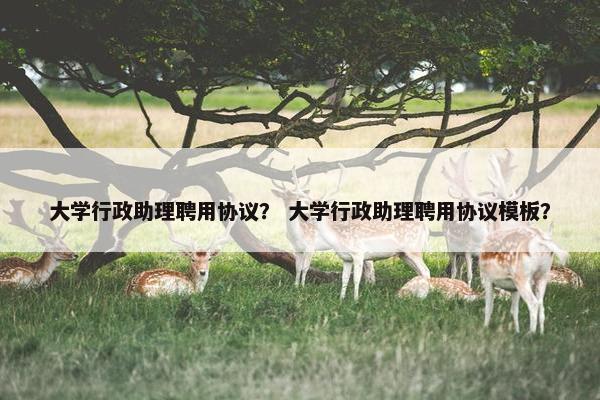 大学行政助理聘用协议？ 大学行政助理聘用协议模板？