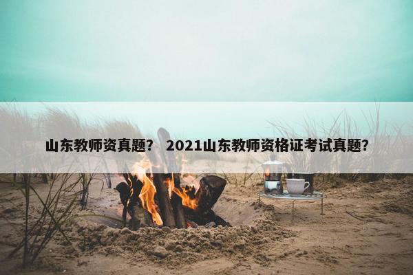 山东教师资真题? 2021山东教师资格证考试真题? 山东教师资真题? 2021山东教师资格证考试真题?