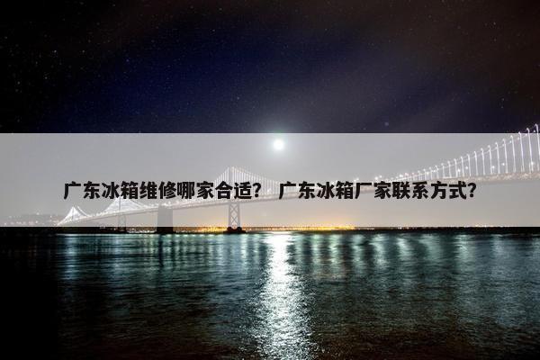 广东冰箱维修哪家合适? 广东冰箱厂家联系方式? 广东冰箱维修哪家合适? 广东冰箱厂家联系方式?