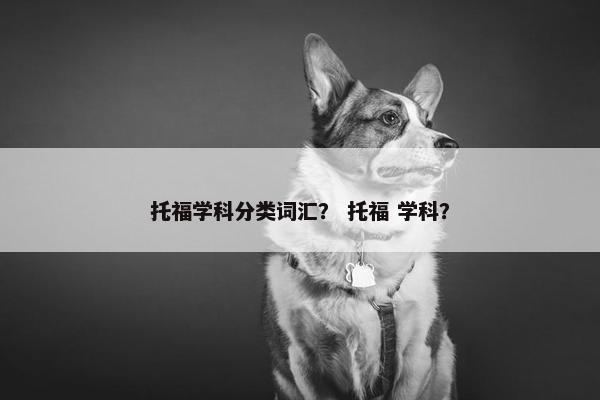 托福学科分类词汇? 托福 学科? 托福学科分类词汇? 托福 学科?