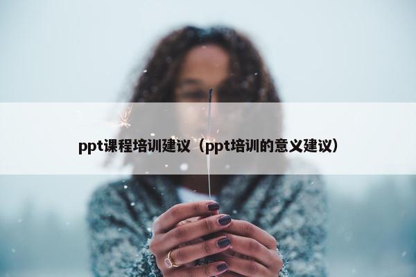 ppt课程培训建议(ppt培训的意义建议) ppt课程培训建议(ppt培训的意义建议)