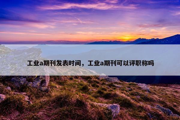 工业a期刊发表时间,工业a期刊可以评职称吗 工业a期刊发表时间,工业a期刊可以评职称吗