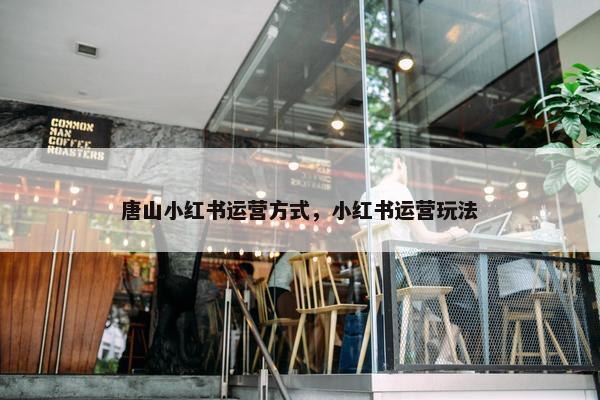 唐山小红书运营方式，小红书运营玩法