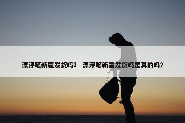漂浮笔新疆发货吗? 漂浮笔新疆发货吗是真的吗? 漂浮笔新疆发货吗? 漂浮笔新疆发货吗是真的吗?