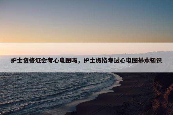 护士资格证会考心电图吗,护士资格考试心电图基本知识 护士资格证会考心电图吗,护士资格考试心电图基本知识