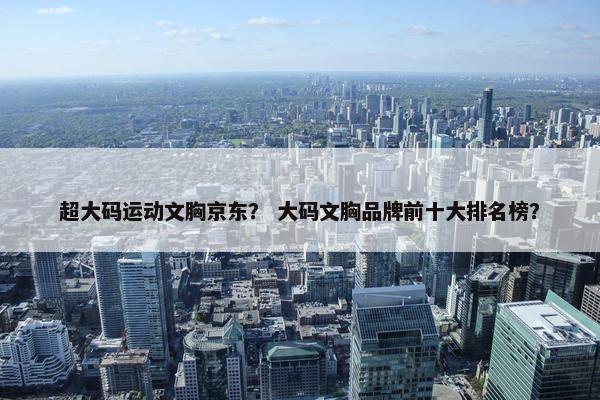 超大码运动文胸京东? 大码文胸品牌前十大排名榜? 超大码运动文胸京东? 大码文胸品牌前十大排名榜?