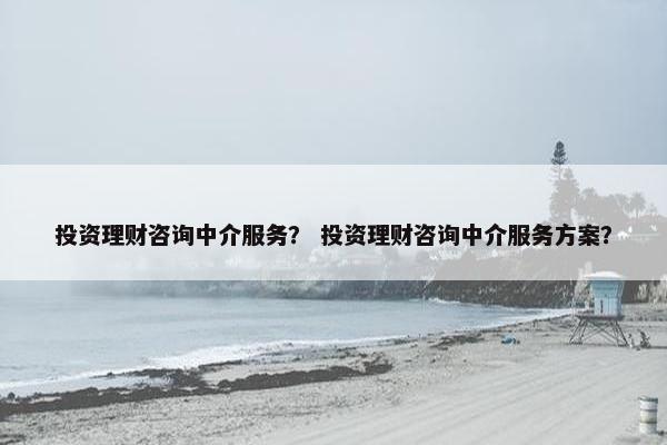 投资理财咨询中介服务？ 投资理财咨询中介服务方案？