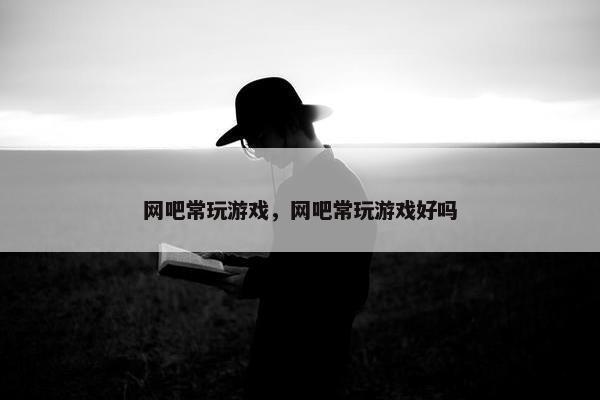 网吧常玩游戏，网吧常玩游戏好吗