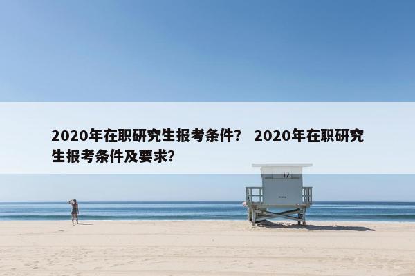 2020年在职研究生报考条件? 2020年在职研究生报考条件及要求? 2020年在职研究生报考条件? 2020年在职研究生报考条件及要求?