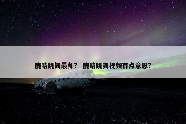 鹿晗跳舞最帅？ 鹿晗跳舞视频有点意思？