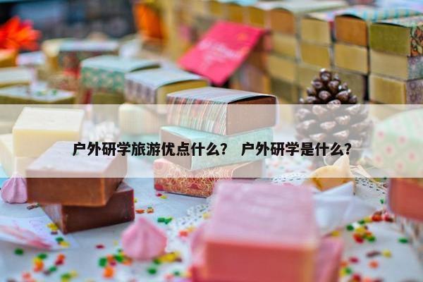 户外研学旅游优点什么? 户外研学是什么? 户外研学旅游优点什么? 户外研学是什么?