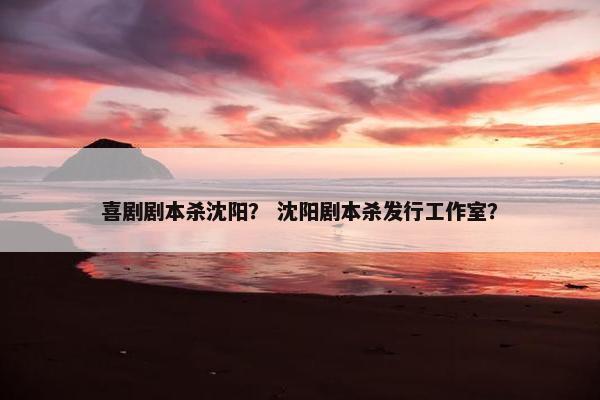 喜剧剧本杀沈阳？ 沈阳剧本杀发行工作室？