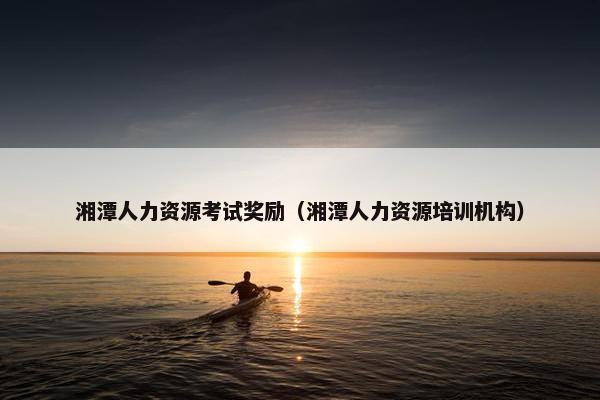 湘潭人力资源考试奖励（湘潭人力资源培训机构）