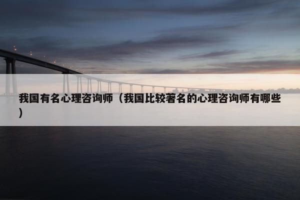 我国有名心理咨询师（我国比较著名的心理咨询师有哪些）