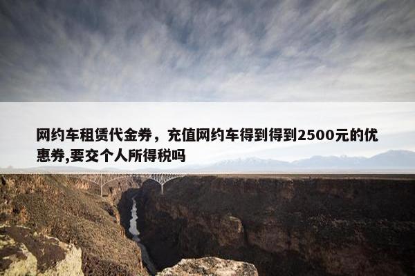 网约车租赁代金券，充值网约车得到得到2500元的优惠券,要交个人所得税吗