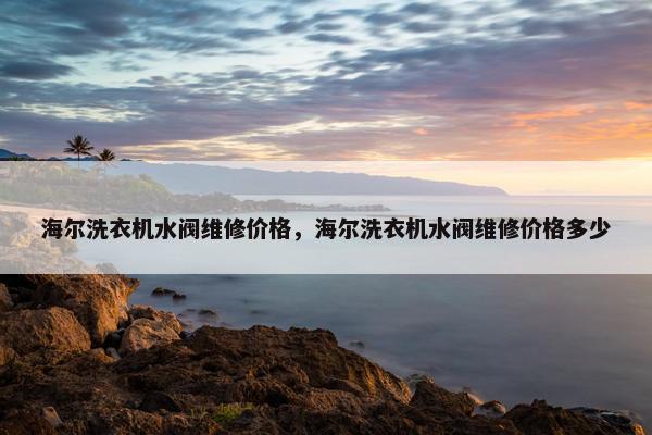 海尔洗衣机水阀维修价格，海尔洗衣机水阀维修价格多少