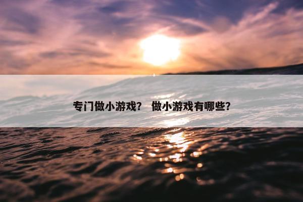 专门做小游戏? 做小游戏有哪些? 专门做小游戏? 做小游戏有哪些?