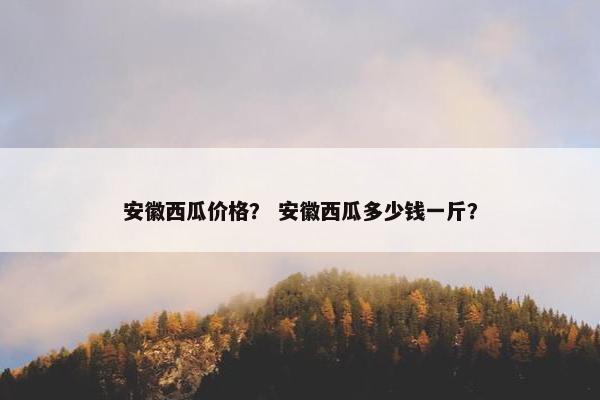 安徽西瓜价格？ 安徽西瓜多少钱一斤？