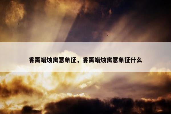 香薰蜡烛寓意象征，香薰蜡烛寓意象征什么