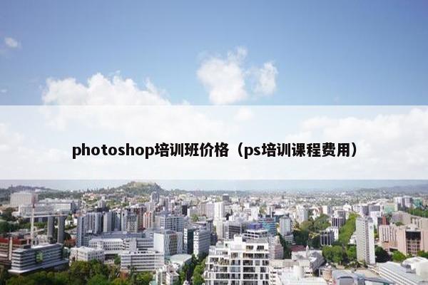 photoshop培训班价格(ps培训课程费用) photoshop培训班价格(ps培训课程费用)