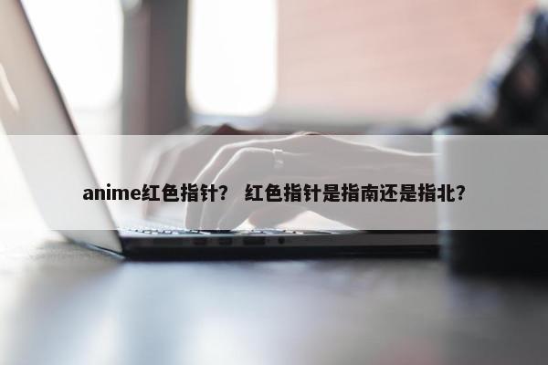 anime红色指针? 红色指针是指南还是指北? anime红色指针? 红色指针是指南还是指北?