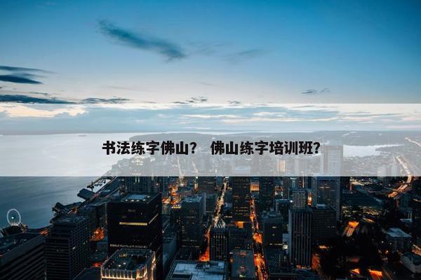 书法练字佛山？ 佛山练字培训班？