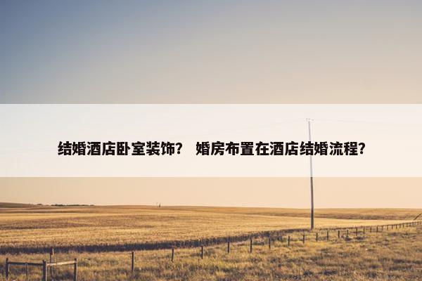 结婚酒店卧室装饰？ 婚房布置在酒店结婚流程？