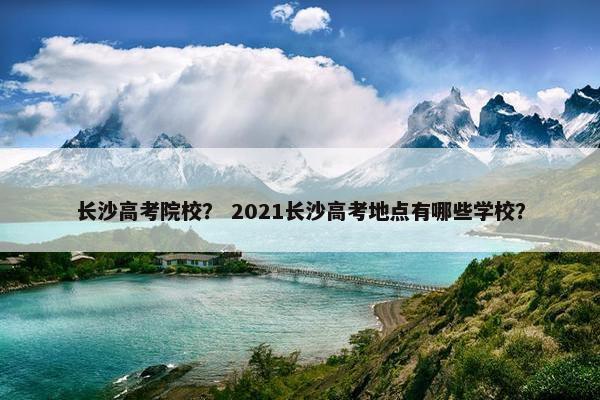 长沙高考院校？ 2021长沙高考地点有哪些学校？