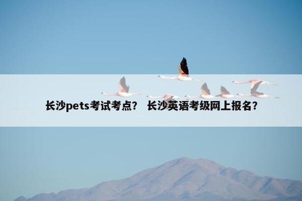 长沙pets考试考点？ 长沙英语考级网上报名？