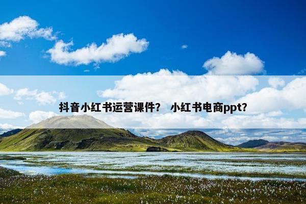 抖音小红书运营课件？ 小红书电商ppt？