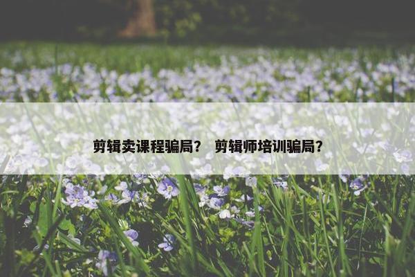 剪辑卖课程骗局？ 剪辑师培训骗局？
