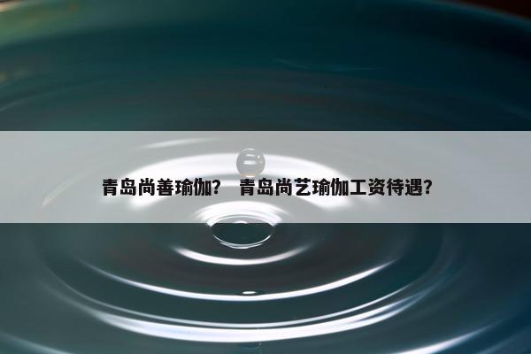 青岛尚善瑜伽？ 青岛尚艺瑜伽工资待遇？