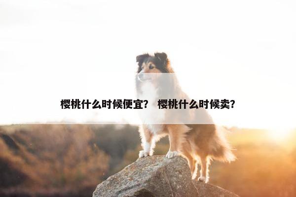 樱桃什么时候便宜？ 樱桃什么时候卖？