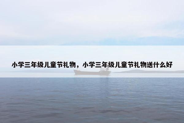 小学三年级儿童节礼物，小学三年级儿童节礼物送什么好