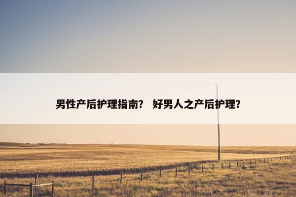 男性产后护理指南？ 好男人之产后护理？