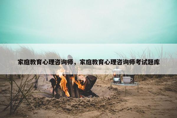 家庭教育心理咨询师，家庭教育心理咨询师考试题库