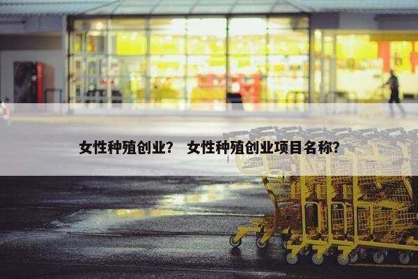 女性种殖创业? 女性种殖创业项目名称? 女性种殖创业? 女性种殖创业项目名称?