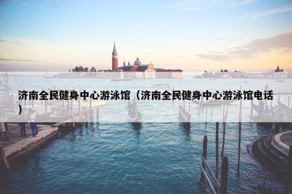 济南全民健身中心游泳馆(济南全民健身中心游泳馆电话) 济南全民健身中心游泳馆(济南全民健身中心游泳馆电话)